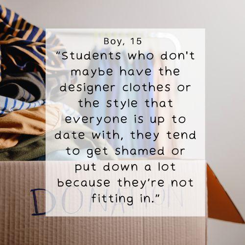 Boy, 15 - Students who don't maybe have the designer clothes or the style that everyone else is up to date with, they tend to get shamed or put down a lot because they're not fitting in.